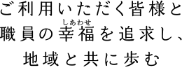 ご利用いただく皆様と職員の幸福を追求し、地域と共に歩む